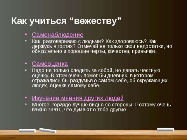 Как учиться “вежеству” Самонаблюдение Как разговариваю с людьми? Как здороваюсь? Как держусь в гостях? Отмечай не только свои недостатки, но обязательно и хорошие черты, качества, привычки.  Самооценка Надо не только следить за собой, но давать честную оценку. В этом очень помог бы дневник, в котором отражались бы раздумья о самом себе, об окружающих людях, оценки самому себе.  Изучение мнения других людей Многое гораздо лучше видно со стороны. Поэтому очень важно знать, что думают о тебе другие 