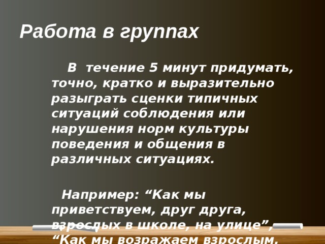 Работа в группах  В течение 5 минут придумать, точно, кратко и выразительно разыграть сценки типичных ситуаций соблюдения или нарушения норм культуры поведения и общения в различных ситуациях.   Например: “Как мы приветствуем, друг друга, взрослых в школе, на улице”, “Как мы возражаем взрослым, родителям” и т. д. 