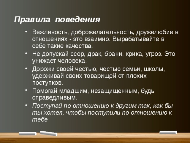 Правила поведения    Вежливость, доброжелательность, дружелюбие в отношениях - это взаимно. Вырабатывайте в себе такие качества. Не допускай ссор, драк, брани, крика, угроз. Это унижает человека. Дорожи своей честью, честью семьи, школы, удерживай своих товарищей от плохих поступков. Помогай младшим, незащищенным, будь справедливым. Поступай по отношению к другим так, как бы ты хотел, чтобы поступили по отношению к тебе 