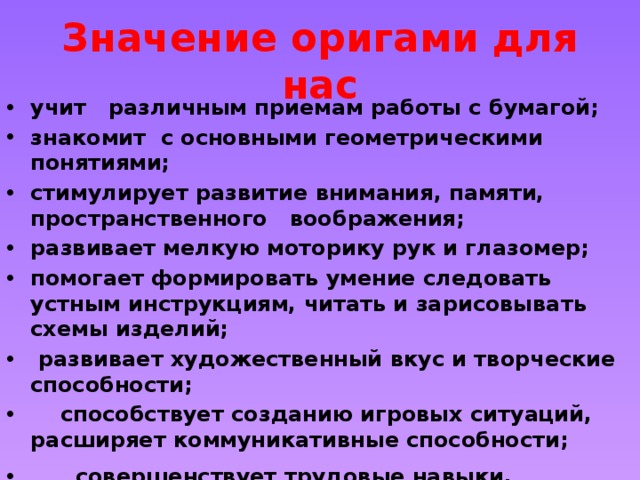 Значение оригами для нас учит   различным приемам работы с бумагой; знакомит с основными геометрическими понятиями; стимулирует развитие внимания, памяти, пространственного воображения;     развивает мелкую моторику рук и глазомер; помогает формировать умение следовать устным инструкциям, читать и зарисовывать схемы изделий;  развивает художественный вкус и творческие способности;         способствует созданию игровых ситуаций, расширяет коммуникативные способности;       совершенствует трудовые навыки, формирует культуру труда, учит аккуратности.                                                                      