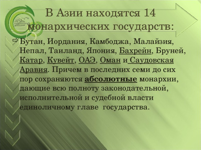 В Азии находятся 14 монархических государств: Бутан, Иордания, Камбоджа, Малайзия, Непал, Таиланд, Япония, Бахрейн , Бруней, Катар , Кувейт , ОАЭ , Оман и Саудовская Аравия . Причем в последних семи до сих пор сохраняются абсолютные монархии, дающие всю полноту законодательной, исполнительной и судебной власти единоличному главе государства.  