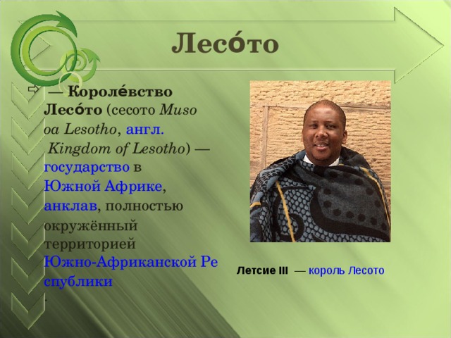Лесо́то  — Короле́вство Лесо́то ( сесото  Muso oa Lesotho , англ.   Kingdom of Lesotho ) — государство в Южной Африке , анклав , полностью окружённый территорией Южно-Африканской Республики . Летсие III  — король  Лесото 