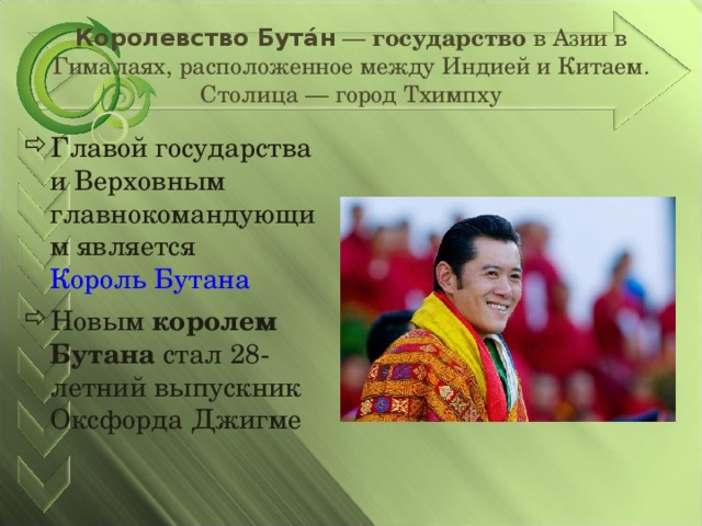 Королевство Бута́н — государство в Азии в Гималаях, расположенное между Индией и Китаем. Столица — город Тхимпху Главой государства и Верховным главнокомандующим является Король Бутана Новым королем Бутана стал 28-летний выпускник Оксфорда Джигме 