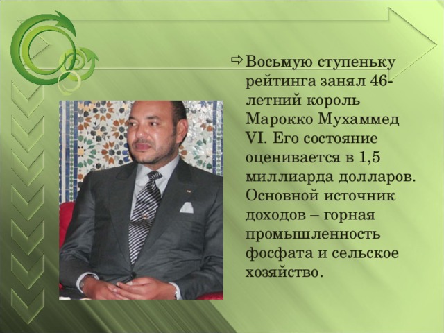 Восьмую ступеньку рейтинга занял 46-летний король Марокко Мухаммед VI. Его состояние оценивается в 1,5 миллиарда долларов. Основной источник доходов – горная промышленность фосфата и сельское хозяйство.  