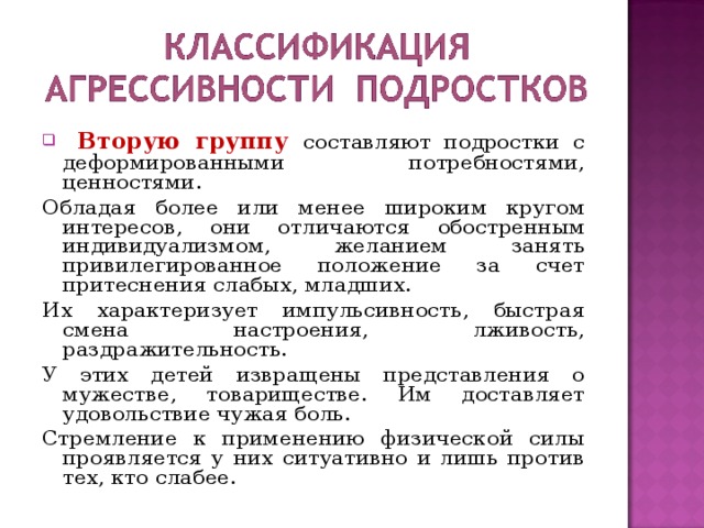  Вторую группу составляют подростки с деформированными потребностями, ценностями. Обладая более или менее широким кругом интересов, они отличаются обостренным индивидуализмом, желанием занять привилегированное положение за счет притеснения слабых, младших. Их характеризует импульсивность, быстрая смена настроения, лживость, раздражительность. У этих детей извращены представления о мужестве, товариществе. Им доставляет удовольствие чужая боль. Стремление к применению физической силы проявляется у них ситуативно и лишь против тех, кто слабее. 