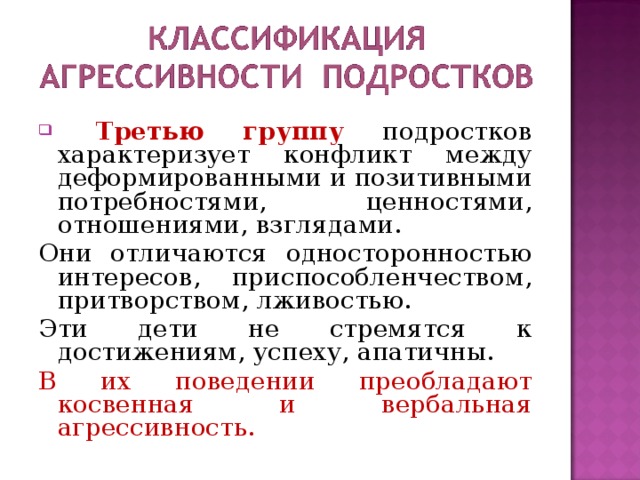  Третью группу подростков характеризует конфликт между деформированными и позитивными потребностями, ценностями, отношениями, взглядами. Они отличаются односторонностью интересов, приспособленчеством, притворством, лживостью. Эти дети не стремятся к достижениям, успеху, апатичны. В их поведении преобладают косвенная и вербальная агрессивность. 