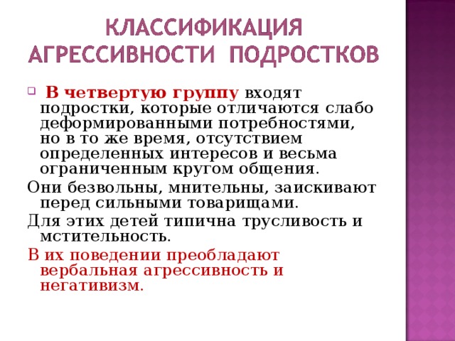  В четвертую группу входят подростки, которые отличаются слабо деформированными потребностями, но в то же время, отсутствием определенных интересов и весьма ограниченным кругом общения. Они безвольны, мнительны, заискивают перед сильными товарищами. Для этих детей типична трусливость и мстительность. В их поведении преобладают вербальная агрессивность и негативизм. 