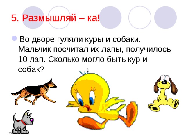 5. Размышляй – ка! Во дворе гуляли куры и собаки. Мальчик посчитал их лапы, получилось 10 лап. Сколько могло быть кур и собак?  ) 