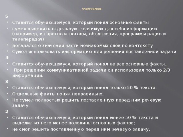  АУДИРОВАНИЕ   5 Ставится обучающемуся, который понял основные факты сумел выделить отдельную, значимую для себя информацию (например, из прогноза погоды, объявления, программы радио и телепередач) догадался о значении части незнакомых слов по контексту  Сумел использовать информацию для решения поставленной задачи 4 Ставится обучающемуся, который понял не все основные факты.  При решении коммуникативной задачи он использовал только 2/3 информации. 3 Ставится обучающемуся, который понял только 50 % текста. Отдельные факты понял неправильно. Не сумел полностью решить поставленную перед ним речевую задачу. 2 Ставится обучающемуся, который понял менее 50 % текста и выделил из него менее половины основных фактов; не смог решить поставленную перед ним речевую задачу. 