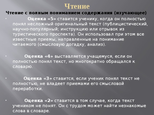 Чтение Чтение с полным пониманием содержания (изучающее)             Оценка «5»  ставится ученику, когда он полностью понял несложный оригиналь­ный текст (публицистический, научно-популярный; инструкцию или отрывок из туристического проспекта). Он использо­вал при этом все известные приемы, на­правленные на понимание читаемого (смысловую догадку, анализ).   Оценка «4»  выставляется учащемуся, если он полностью понял текст, но многократ­но обращался к словарю.          Оценка «3»  ставится, если ученик понял текст не полностью, не владеет приемами его смысловой переработки.          Оценка «2»  ставится в том случае, когда текст учеником не понят. Он с трудом может найти незнакомые слова в словаре. 