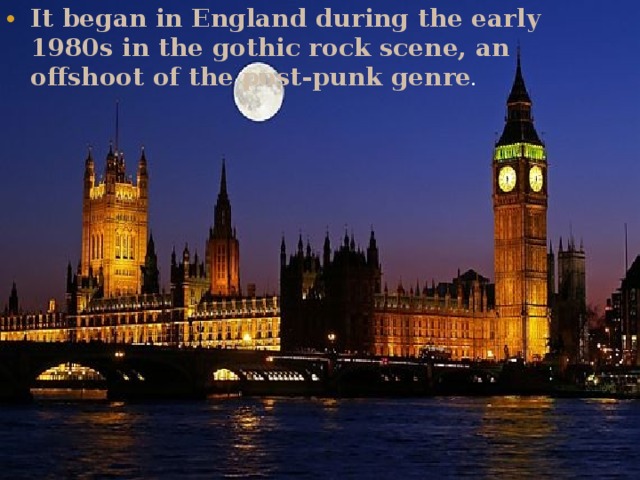 It began in England during the early 1980s in the gothic rock scene, an offshoot of the post-punk genre . 