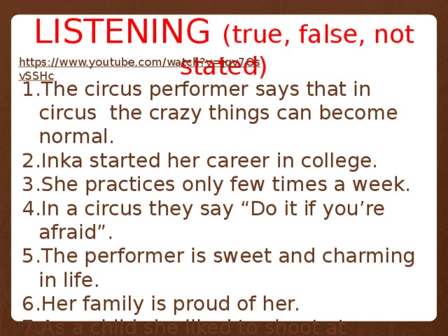 LISTENING (true, false, not stated) https://www.youtube.com/watch?v=jqv7OsvSSHc  The circus performer says that in circus the crazy things can become normal. Inka started her career in college. She practices only few times a week. In a circus they say “Do it if you’re afraid”. The performer is sweet and charming in life. Her family is proud of her. As a child she liked to shoot at animals. She can’t imagine herself doing anything else but being a circus performer. 