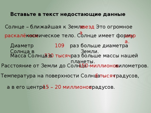 Вставьте в текст недостающие данные звезда Это огромное Солнце – ближайшая к Земле раскалённое космическое тело. Солнце имеет форму шара. Диаметр Солнца в 109 раз больше диаметра Земли. Масса Солнца в 330 тысяч раз больше массы нашей планеты.  Расстояние от Земли до Солнца - 150 миллионов километров. Температура на поверхности Солнца - 6 тысяч градусов, а в его центре - 15 – 20 миллионов градусов. 