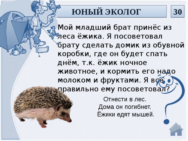 ЮНЫЙ ЭКОЛОГ 30 Мой младший брат принёс из леса ёжика. Я посоветовал брату сделать домик из обувной коробки, где он будет спать днём, т.к. ёжик ночное животное, и кормить его надо молоком и фруктами. Я всё правильно ему посоветовал? Отнести в лес. Дома он погибнет. Ёжики едят мышей.  