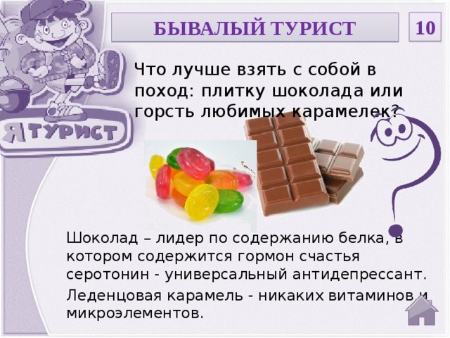 10 БЫВАЛЫЙ ТУРИСТ Что лучше взять с собой в поход: плитку шоколада или горсть любимых карамелек? Шоколад – лидер по содержанию белка, в котором содержится гормон счастья серотонин - универсальный антидепрессант. Леденцовая карамель - никаких витаминов и микроэлементов.  