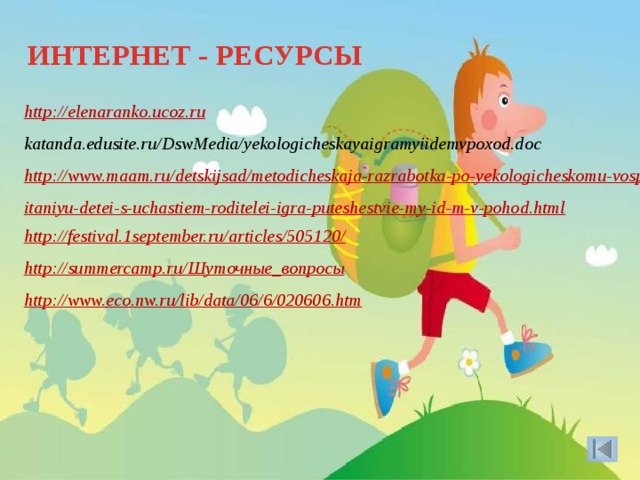 ИНТЕРНЕТ - РЕСУРСЫ http://elenaranko.ucoz.ru katanda.edusite.ru/DswMedia/yekologicheskayaigramyiidemvpoxod.doc http://www.maam.ru/detskijsad/metodicheskaja-razrabotka-po-yekologicheskomu-vospitaniyu-detei-s-uchastiem-roditelei-igra-puteshestvie-my-id-m-v-pohod.html http://festival.1september.ru/articles/505120/ http://summercamp.ru/ Шуточные_вопросы http://www.eco.nw.ru/lib/data/06/6/020606.htm    