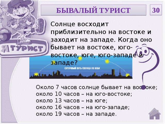 30 БЫВАЛЫЙ ТУРИСТ Солнце восходит приблизительно на востоке и заходит на западе. Когда оно бывает на востоке, юго-востоке, юге, юго-западе и западе? Около 7 часов солнце бывает на востоке; около 10 часов – на юго-востоке; около 13 часов – на юге; около 16 часов – на юго-западе; около 19 часов – на западе.  