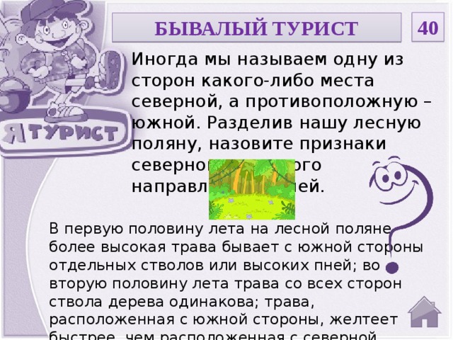 40 БЫВАЛЫЙ ТУРИСТ Иногда мы называем одну из сторон какого-либо места северной, а противоположную – южной. Разделив нашу лесную поляну, назовите признаки северного и южного направления на ней. В первую половину лета на лесной поляне более высокая трава бывает с южной стороны отдельных стволов или высоких пней; во вторую половину лета трава со всех сторон ствола дерева одинакова; трава, расположенная с южной стороны, желтеет быстрее, чем расположенная с северной.  