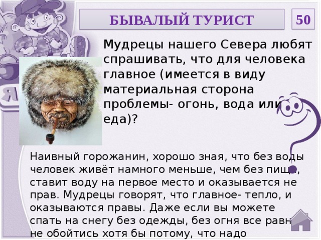 50 БЫВАЛЫЙ ТУРИСТ Мудрецы нашего Севера любят спрашивать, что для человека главное (имеется в виду материальная сторона проблемы- огонь, вода или еда)? Наивный горожанин, хорошо зная, что без воды человек живёт намного меньше, чем без пищи, ставит воду на первое место и оказывается не прав. Мудрецы говорят, что главное- тепло, и оказываются правы. Даже если вы можете спать на снегу без одежды, без огня все равно не обойтись хотя бы потому, что надо приготовить пищу.  