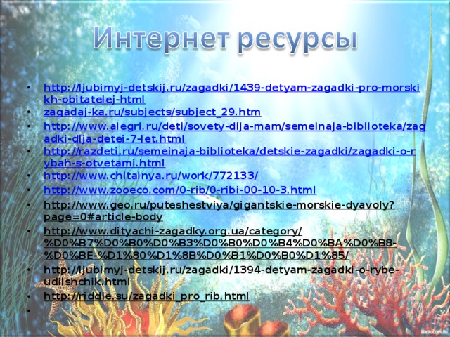 http://ljubimyj-detskij.ru/zagadki/1439-detyam-zagadki-pro-morskikh-obitatelej-html zagadaj-ka.ru/subjects/subject_29.htm http://www.alegri.ru/deti/sovety-dlja-mam/semeinaja-biblioteka/zagadki-dlja-detei-7-let.html http://razdeti.ru/semeinaja-biblioteka/detskie-zagadki/zagadki-o-rybah-s-otvetami.html http://www.chitalnya.ru/work/772133/ http://www.zooeco.com/0-rib/0-ribi-00-10-3.html http://www.geo.ru/puteshestviya/gigantskie-morskie-dyavoly?page=0#article-body http://www.dityachi-zagadky.org.ua/category/%D0%B7%D0%B0%D0%B3%D0%B0%D0%B4%D0%BA%D0%B8-%D0%BE-%D1%80%D1%8B%D0%B1%D0%B0%D1%85/ http://ljubimyj-detskij.ru/zagadki/1394-detyam-zagadki-o-rybe-udilshchik.html http://riddle.su/zagadki_pro_rib.html  
