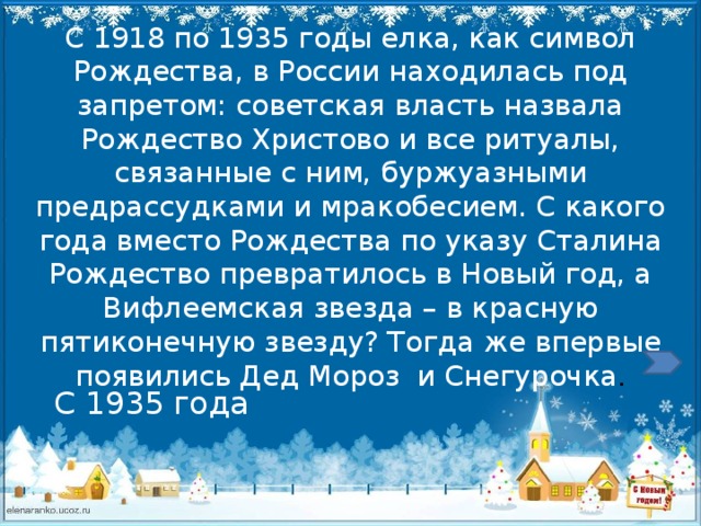 С 1918 по 1935 годы елка, как символ Рождества, в России находилась под запретом: советская власть назвала Рождество Христово и все ритуалы, связанные с ним, буржуазными предрассудками и мракобесием. С какого года вместо Рождества по указу Сталина Рождество превратилось в Новый год, а Вифлеемская звезда – в красную пятиконечную звезду? Тогда же впервые появились Дед Мороз  и Снегурочка . С 1935  года  