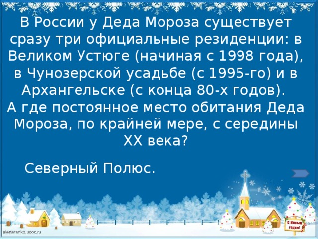 В России у Деда Мороза существует сразу три официальные резиденции: в Великом Устюге (начиная с 1998 года), в Чунозерской усадьбе (с 1995-го) и в Архангельске (с конца 80-х годов).  А где постоянное место обитания Деда Мороза, по крайней мере, с середины ХХ века? Северный Полюс. 