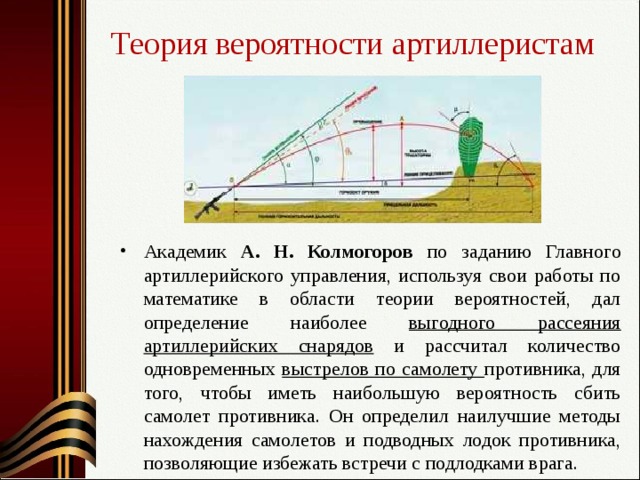 Теория вероятности артиллеристам Академик А. Н. Колмогоров по заданию Главного артиллерийского управления, используя свои работы по математике в области теории вероятностей, дал определение наиболее выгодного рассеяния артиллерийских снарядов и рассчитал количество одновременных выстрелов по самолету противника, для того, чтобы иметь наибольшую вероятность сбить самолет противника. Он определил наилучшие методы нахождения самолетов и подводных лодок противника, позволяющие избежать встречи с подлодками врага. 