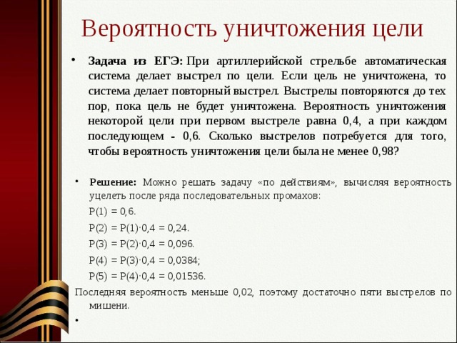 Вероятность уничтожения цели Задача из ЕГЭ:  При артиллерийской стрельбе автоматическая систе­ма делает выстрел по цели. Если цель не уничтожена, то система делает по­вторный выстрел. Выстрелы повторяются до тех пор, пока цель не будет уни­чтожена. Вероятность уничтожения некоторой цели при первом выстреле равна 0,4, а при каждом последующем - 0,6. Сколько выстрелов потребуется для того, чтобы вероятность уничтожения цели была не менее 0,98? Решение: Можно решать задачу «по действиям», вычисляя вероятность уцелеть после ряда последовательных промахов:  Р(1) = 0,6.  Р(2) = Р(1)·0,4 = 0,24.  Р(3) = Р(2)·0,4 = 0,096.  Р(4) = Р(3)·0,4 = 0,0384;  Р(5) = Р(4)·0,4 = 0,01536. Последняя вероятность меньше 0,02, поэтому достаточно пяти выстрелов по мишени.    