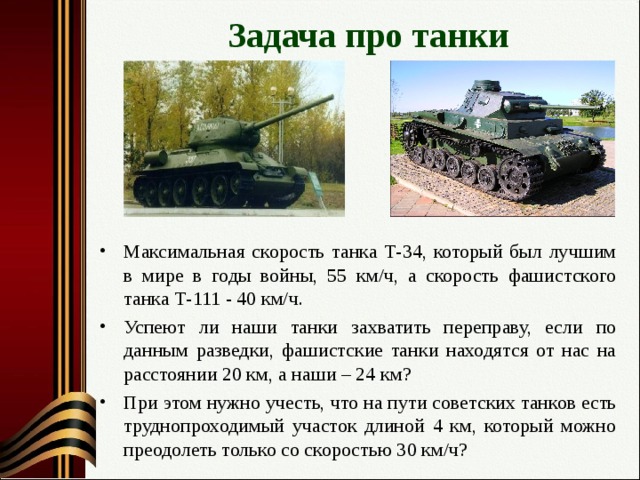 Задача про танки Максимальная скорость танка Т-34, который был лучшим в мире в годы войны, 55 км/ч, а скорость фашистского танка Т-111 - 40 км/ч. Успеют ли наши танки захватить переправу, если по данным разведки, фашистские танки находятся от нас на расстоянии 20 км, а наши – 24 км? При этом нужно учесть, что на пути советских танков есть труднопроходимый участок длиной 4 км, который можно преодолеть только со скоростью 30 км/ч?   