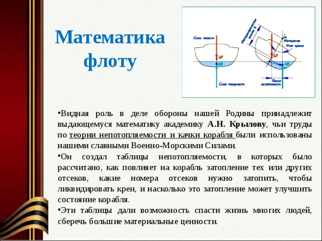 Математика флоту Видная роль в деле обороны нашей Родины принадлежит выдающемуся математику академику А.Н. Крылову , чьи труды по  теории непотопляемости и качки корабля  были использованы нашими славными Военно-Морскими Силами. Он создал таблицы непотопляемости, в которых было рассчитано, как повлияет на корабль затопление тех или других отсеков, какие номера отсеков нужно затопить, чтобы ликвидировать крен, и насколько это затопление может улучшить состояние корабля. Эти таблицы дали возможность спасти жизнь многих людей, сберечь большие материальные ценности.  