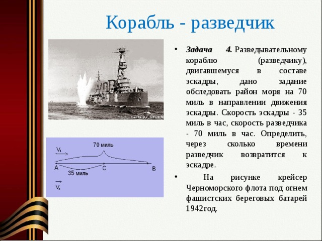 Корабль - разведчик Задача 4.  Разведывательному кораблю (разведчику), двигавшемуся в составе эскадры, дано задание обследовать район моря на 70 миль в направлении движения эскадры. Скорость эскадры - 35 миль в час, скорость разведчика - 70 миль в час. Определить, через сколько времени разведчик возвратится к эскадре.  На рисунке крейсер Черноморского флота под огнем фашистских береговых батарей 1942год.  