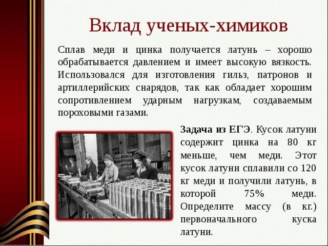 Вклад ученых-химиков Сплав меди и цинка получается латунь – хорошо обрабатывается давлением и имеет высокую вязкость. Использовался для изготовления гильз, патронов и артиллерийских снарядов, так как обладает хорошим сопротивлением ударным нагрузкам, создаваемым пороховыми газами. Задача из ЕГЭ .  Кусок латуни содержит цинка на 80 кг меньше, чем меди. Этот кусок латуни сплавили со 120 кг меди и получили латунь, в которой 75% меди. Определите массу (в кг.) первоначального куска латуни. 