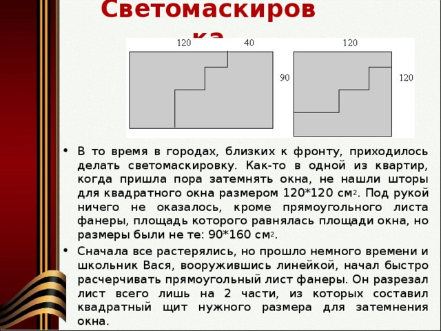 Светомаскировка В то время в городах, близких к фронту, приходилось делать светомаскировку. Как-то в одной из квартир, когда пришла пора затемнять окна, не нашли шторы для квадратного окна размером 120*120 см 2 . Под рукой ничего не оказалось, кроме прямоугольного листа фанеры, площадь которого равнялась площади окна, но размеры были не те: 90*160 см 2 . Сначала все растерялись, но прошло немного времени и школьник Вася, вооружившись линейкой, начал быстро расчерчивать прямоугольный лист фанеры. Он разрезал лист всего лишь на 2 части, из которых составил квадратный щит нужного размера для затемнения окна.  