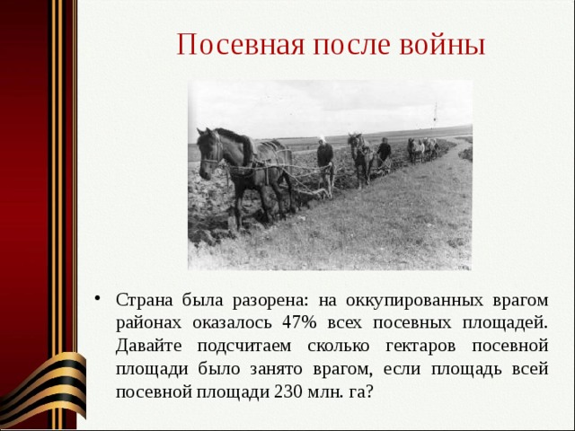 Посевная после войны Страна была разорена: на оккупированных врагом районах оказалось 47% всех посевных площадей. Давайте подсчитаем сколько гектаров посевной площади было занято врагом, если площадь всей посевной площади 230 млн. га?   