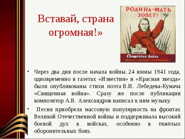 Вставай, страна огромная!» Через два дня после начала войны, 24 июны 1941 года, одновременно в газетах «Известия» и «Красная звезда» были опубликованы стихи поэта В.И. Лебедева-Кумача «Священная война». Сразу же после публикации композитор А.В. Александров написал к ним музыку.  Песня приобрела массовую популярность на фронтах Великой Отечественной войны и поддерживала высокий боевой дух в войсках, особенно в тяжёлых оборонительных боях. 