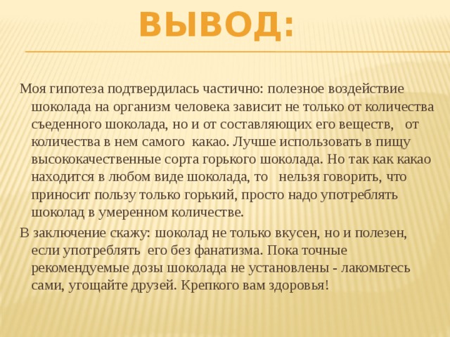 Вывод: Моя гипотеза подтвердилась частично: полезное воздействие шоколада на организм человека зависит не только от количества съеденного шоколада, но и от составляющих его веществ, от количества в нем самого какао. Лучше использовать в пищу высококачественные сорта горького шоколада. Но так как какао находится в любом виде шоколада, то нельзя говорить, что приносит пользу только горький, просто надо употреблять шоколад в умеренном количестве. В заключение скажу: шоколад не только вкусен, но и полезен, если употреблять его без фанатизма. Пока точные рекомендуемые дозы шоколада не установлены - лакомьтесь сами, угощайте друзей. Крепкого вам здоровья!