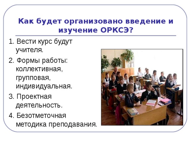 Как будет организовано введение и изучение ОРКСЭ? 1. Вести курс будут учителя. 2. Формы работы: коллективная, групповая, индивидуальная. 3. Проектная деятельность. 4. Безотметочная методика преподавания.