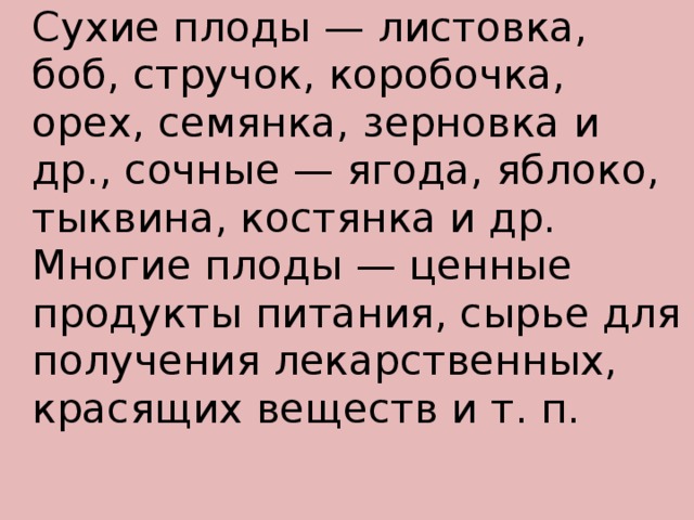   Сухие плоды — листовка, боб, стручок, коробочка, орех, семянка, зерновка и др., сочные — ягода, яблоко, тыквина, костянка и др.   Многие плоды — ценные продукты питания, сырье для получения лекарственных, красящих веществ и т. п.   