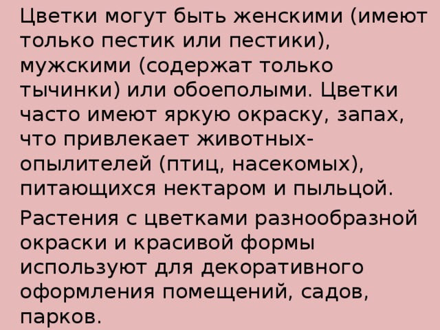  Цветки могут быть женскими (имеют только пестик или пестики), мужскими (содержат только тычинки) или обоеполыми. Цветки часто имеют яркую окраску, запах, что привлекает животных-опылителей (птиц, насекомых), питающихся нектаром и пыльцой.   Растения с цветками разнообразной окраски и красивой формы используют для декоративного оформления помещений, садов, парков. 