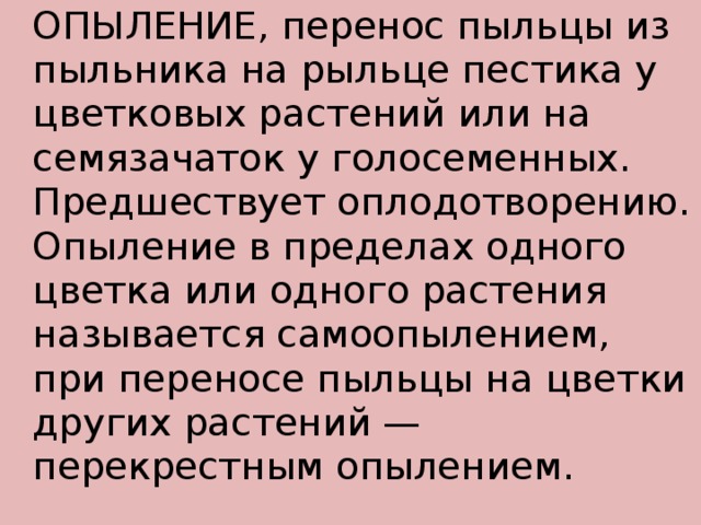   ОПЫЛЕНИЕ, перенос пыльцы из пыльника на рыльце пестика у цветковых растений или на семязачаток у голосеменных. Предшествует оплодотворению. Опыление в пределах одного цветка или одного растения называется самоопылением, при переносе пыльцы на цветки других растений — перекрестным опылением. 
