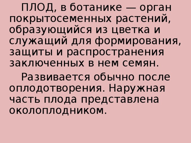   ПЛОД, в ботанике — орган покрытосеменных растений, образующийся из цветка и служащий для формирования, защиты и распространения заключенных в нем семян.   Развивается обычно после оплодотворения. Наружная часть плода представлена околоплодником.   