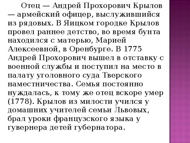   Отец — Андрей Прохорович Крылов — армейский офицер, выслужившийся из рядовых. В Яицком городке Крылов провел раннее детство, во время бунта находился с матерью, Марией Алексеевной, в Оренбурге. В 1775 Андрей Прохорович вышел в отставку с военной службы и поступил на место в палату уголовного суда Тверского наместничества. Семья постоянно нуждалась, к тому же отец вскоре умер (1778). Крылов из милости учился у домашних учителей семьи Львовых, брал уроки французского языка у гувернера детей губернатора. 