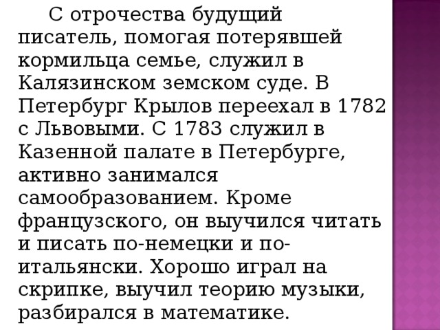   С отрочества будущий писатель, помогая потерявшей кормильца семье, служил в Калязинском земском суде. В Петербург Крылов переехал в 1782 с Львовыми. С 1783 служил в Казенной палате в Петербурге, активно занимался самообразованием. Кроме французского, он выучился читать и писать по-немецки и по-итальянски. Хорошо играл на скрипке, выучил теорию музыки, разбирался в математике. 