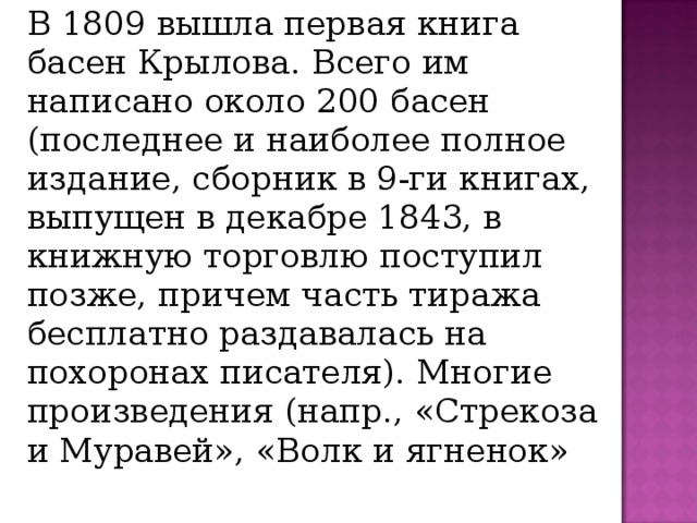   В 1809 вышла первая книга басен Крылова. Всего им написано около 200 басен (последнее и наиболее полное издание, сборник в 9-ги книгах, выпущен в декабре 1843, в книжную торговлю поступил позже, причем часть тиража бесплатно раздавалась на похоронах писателя). Многие произведения (напр., «Стрекоза и Муравей», «Волк и ягненок»   