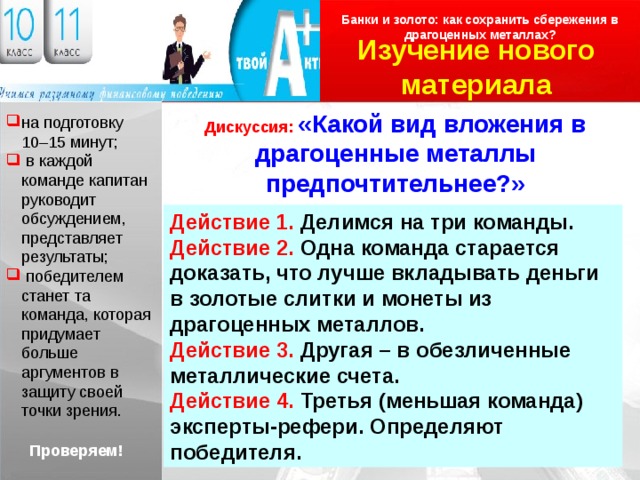 Банки и золото: как сохранить сбережения в драгоценных металлах ? Изучение нового материала Логотип Дискуссия: «Какой вид вложения в драгоценные металлы предпочтительнее?» на подготовку 10–15 минут;  в каждой команде капитан руководит обсуждением, представляет результаты;  победителем станет та команда, которая придумает больше аргументов в защиту своей точки зрения. Действие 1. Делимся на три команды. Действие 2. Одна команда старается доказать, что лучше вкладывать деньги в золотые слитки и монеты из драгоценных металлов. Действие 3. Другая – в обезличенные металлические счета. Действие 4. Третья (меньшая команда) эксперты-рефери. Определяют победителя. Проверяем! 