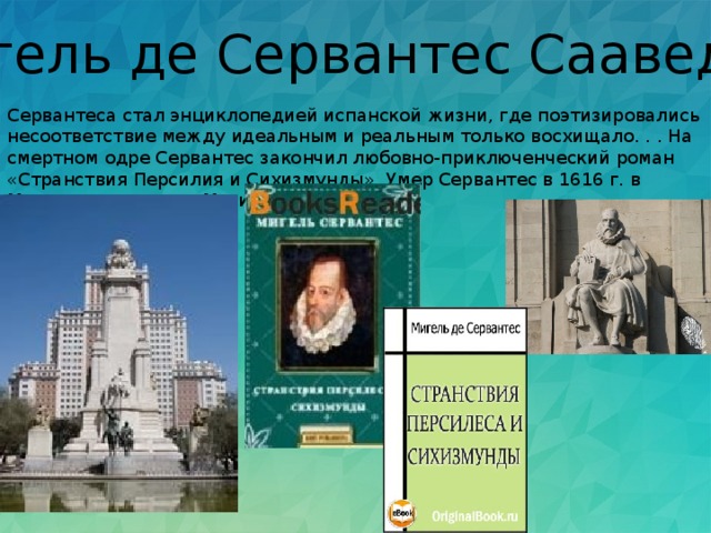 Мигель де Сервантес Сааведра Сервантеса стал энциклопедией испанской жизни, где поэтизировались несоответствие между идеальным и реальным только восхищало. . . На смертном одре Сервантес закончил любовно-приключенческий роман «Странствия Персилия и Сихизмунды». Умер Сервантес в 1616 г. в Мадриде, в нищете. Могила неизвестна.