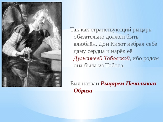 Так как странствующий рыцарь обязательно должен быть влюблён, Дон Кихот избрал себе даму сердца и нарёк её Дульсинеей Тобосской , ибо родом она была из Тобоса. Был назван Рыцарем Печального Образа