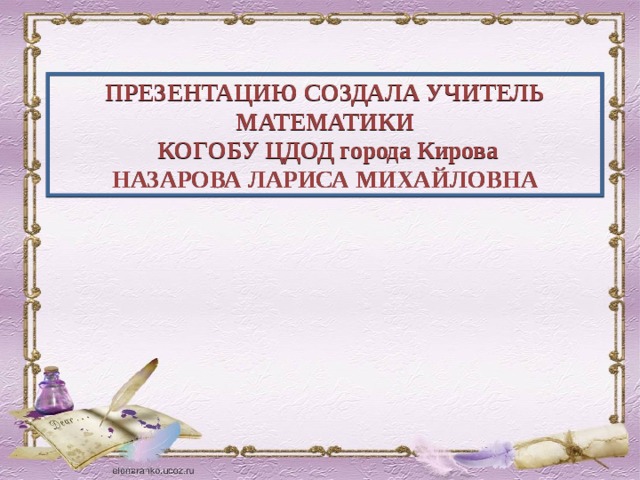 ПРЕЗЕНТАЦИЮ СОЗДАЛА УЧИТЕЛЬ МАТЕМАТИКИ  КОГОБУ ЦДОД города Кирова НАЗАРОВА ЛАРИСА МИХАЙЛОВНА 