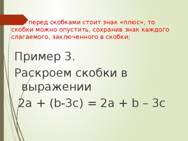 Если перед скобками стоит знак «плюс», то скобки можно опустить, сохранив знак каждого слагаемого, заключенного в скобки;   Пример 3. Раскроем скобки в выражении  2а + (b-3c) = 2a + b – 3c 