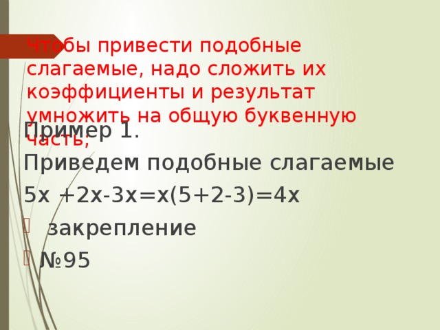 Чтобы привести подобные слагаемые, надо сложить их коэффициенты и результат умножить на общую буквенную часть;   Пример 1. Приведем подобные слагаемые 5х +2х-3х=х(5+2-3)=4х  закрепление № 95 